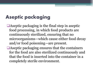 Aseptic packaging
Aseptic packaging is the final step in aseptic
food processing, in which food products are
continuously sterilized, ensuring that no
microorganisms—which cause either food decay
and/or food poisoning—are present.
Aseptic packaging ensures that the containers
for the food are also sterilized continuously and
that the food is inserted into the container in a
completely sterile environment.
 