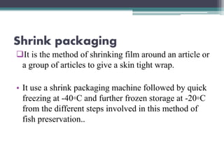 Shrink packaging
It is the method of shrinking film around an article or
a group of articles to give a skin tight wrap.
• It use a shrink packaging machine followed by quick
freezing at -40◦C and further frozen storage at -20◦C
from the different steps involved in this method of
fish preservation..
 