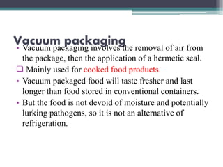 Vacuum packaging• Vacuum packaging involves the removal of air from
the package, then the application of a hermetic seal.
 Mainly used for cooked food products.
• Vacuum packaged food will taste fresher and last
longer than food stored in conventional containers.
• But the food is not devoid of moisture and potentially
lurking pathogens, so it is not an alternative of
refrigeration.
 