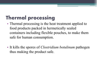 Thermal processing
• Thermal processing is the heat treatment applied to
food products packed in hermetically sealed
containers including flexible pouches, to make them
safe for human consumption.
• It kills the spores of Clostridium botulinum pathogen
thus making the product safe.
 