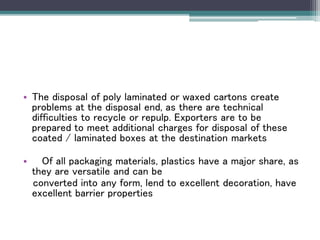• The disposal of poly laminated or waxed cartons create
problems at the disposal end, as there are technical
difficulties to recycle or repulp. Exporters are to be
prepared to meet additional charges for disposal of these
coated / laminated boxes at the destination markets
• Of all packaging materials, plastics have a major share, as
they are versatile and can be
converted into any form, lend to excellent decoration, have
excellent barrier properties
 