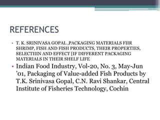 REFERENCES
• T. K. SRINIVASA GOPAL ,PACKAGING MATERIALS FIIR
SHRIMP, FISH AND FISH PRODUCTS, THEIR PROPERTIES,
SELECTIIIN AND EFFECT [IF DIFFERENT PACKAGING
MATERIALS IN THEIR SHELF LIFE
• Indian Food Industry, Vol-20, No. 3, May-Jun
’01, Packaging of Value-added Fish Products by
T.K. Srinivasa Gopal, C.N. Ravi Shankar, Central
Institute of Fisheries Technology, Cochin
 
