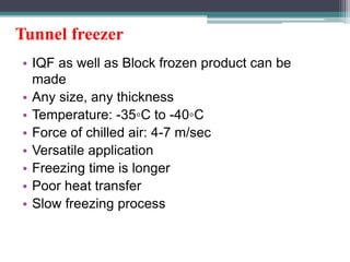 Tunnel freezer
• IQF as well as Block frozen product can be
made
• Any size, any thickness
• Temperature: -35◦C to -40◦C
• Force of chilled air: 4-7 m/sec
• Versatile application
• Freezing time is longer
• Poor heat transfer
• Slow freezing process
 