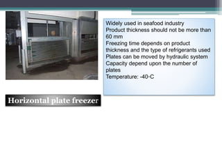 Widely used in seafood industry
Product thickness should not be more than
60 mm
Freezing time depends on product
thickness and the type of refrigerants used
Plates can be moved by hydraulic system
Capacity depend upon the number of
plates
Temperature: -40◦C
Horizontal plate freezer
 