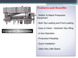 Features and Benefits
- Widths To Match Production
Equipment
- Both Top Loading and Front Loading
- Easy to Clean - Hydraulic Top Lifting
- In-line Operation
- Production Flexibility
- Quick Installation
- Uses Very Little Space
Cryogenic Immersion
 