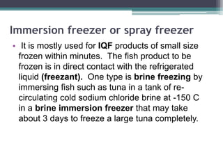 Immersion freezer or spray freezer
• It is mostly used for IQF products of small size
frozen within minutes. The fish product to be
frozen is in direct contact with the refrigerated
liquid (freezant). One type is brine freezing by
immersing fish such as tuna in a tank of re-
circulating cold sodium chloride brine at -150 C
in a brine immersion freezer that may take
about 3 days to freeze a large tuna completely.
 