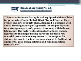 “The state-of-the-art factory is well equipped with facilities
for processing Fresh Chilled, Blast /Tunnel Frozen, Plate
Frozen and IQF Products {Raw, Balanced & Cooked } with
a total freezing capacity of 43 metric tonnes per day and
total storage capacity of 350 metric tonnes, with in house
laboratory. The factory's locational advantages include
nearness to the major fishing harbours for fresh raw
material procurement, easy access to the sea port for
shipment, close to the international airport to facilitate air
shipments, good transportation and communication
network, etc.’’
 