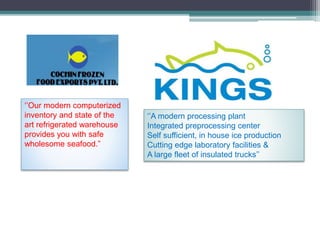 ‘’Our modern computerized
inventory and state of the
art refrigerated warehouse
provides you with safe
wholesome seafood.”
‘’A modern processing plant
Integrated preprocessing center
Self sufficient, in house ice production
Cutting edge laboratory facilities &
A large fleet of insulated trucks’’
 