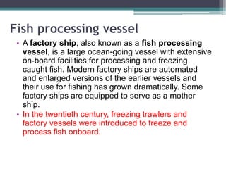 Fish processing vessel
• A factory ship, also known as a fish processing
vessel, is a large ocean-going vessel with extensive
on-board facilities for processing and freezing
caught fish. Modern factory ships are automated
and enlarged versions of the earlier vessels and
their use for fishing has grown dramatically. Some
factory ships are equipped to serve as a mother
ship.
• In the twentieth century, freezing trawlers and
factory vessels were introduced to freeze and
process fish onboard.
 