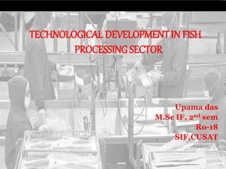 TECHNOLOGICAL DEVELOPMENT IN FISH
PROCESSING SECTOR
Upama das
M.Sc IF, 2nd sem
Ro-18
SIF,CUSAT
 