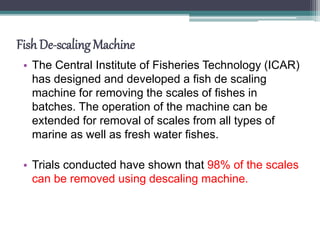 Fish De-scaling Machine
• The Central Institute of Fisheries Technology (ICAR)
has designed and developed a fish de scaling
machine for removing the scales of fishes in
batches. The operation of the machine can be
extended for removal of scales from all types of
marine as well as fresh water fishes.
• Trials conducted have shown that 98% of the scales
can be removed using descaling machine.
 