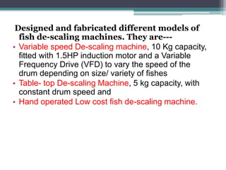 Designed and fabricated different models of
fish de-scaling machines. They are---
• Variable speed De-scaling machine, 10 Kg capacity,
fitted with 1.5HP induction motor and a Variable
Frequency Drive (VFD) to vary the speed of the
drum depending on size/ variety of fishes
• Table- top De-scaling Machine, 5 kg capacity, with
constant drum speed and
• Hand operated Low cost fish de-scaling machine.
 