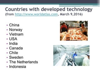 Countries with developed technology
(from http://www.worldatlas.com, March 9,2016)
• China
• Norway
• Vietnam
• USA
• India
• Canada
• Chile
• Sweden
• The Netherlands
• Indonesia
 
