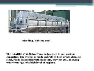 The BAADER 1750 Spiral Tank is designed to suit various
capacities. The system is made entirely of high-grade stainless
steel, ready assembled without joints, crevices etc., allowing
easy cleaning and a high level of hygiene.
Bleeding / chilling tank
 