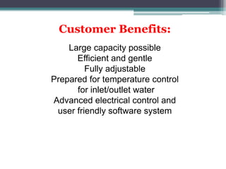 Customer Benefits:
Large capacity possible
Efficient and gentle
Fully adjustable
Prepared for temperature control
for inlet/outlet water
Advanced electrical control and
user friendly software system
 
