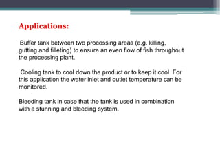 Applications:
Buffer tank between two processing areas (e.g. killing,
gutting and filleting) to ensure an even flow of fish throughout
the processing plant.
Cooling tank to cool down the product or to keep it cool. For
this application the water inlet and outlet temperature can be
monitored.
Bleeding tank in case that the tank is used in combination
with a stunning and bleeding system.
 