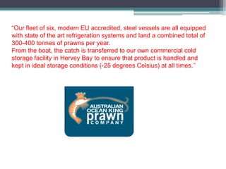 “Our fleet of six, modern EU accredited, steel vessels are all equipped
with state of the art refrigeration systems and land a combined total of
300-400 tonnes of prawns per year.
From the boat, the catch is transferred to our own commercial cold
storage facility in Hervey Bay to ensure that product is handled and
kept in ideal storage conditions (-25 degrees Celsius) at all times.’’
 
