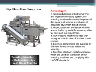 Advantages
1. Taking advantage of belt conveying
and ingenious dropping system, our
breading machine bypasses the potential
damages to structures and shapes of
Japanese style fresh bread crumbs.
2. Upper, lower belt and upper wire belt
are controlled by variable frequency drive
for easy and fast adjustment.
3. Our breading machine is fitted with
strong air knife to blow off excess bread
crumbs.
4. Electrical components are supplied by
Siemens for maximized safety and
reliability.
5. Stainless steel non-metallic materials,
which are used for fabrication of our
breading machine, are complying with
HACCP standards.
Breading Machine
with Japanese Style
Fresh Bread Crumbs
http://hiwellmachinery.com
 