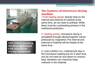 The features of microwave drying
machine
1.Fast heating speed: directly heat on the
internal and external of material at the
same time, do not need to preheat. While
there must be a preheating process in the
traditional production.
2. Heating evenly: microwave drying is
completed through electromagnetic waves
produced by magnetron.The internal and
external of material will be heated at the
same time .
3. Less nutrition loss: material just stay in
the microwave heating box for a short time,
and do not need air and steam to conduct
heat, therefore can maximize keep
nutrients in the material.
GRT Fish Processing
Machine/Industrial
Fish Microwave
Drying Equipment
 