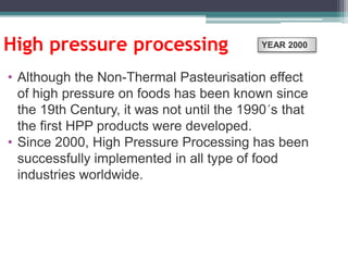 High pressure processing
• Although the Non-Thermal Pasteurisation effect
of high pressure on foods has been known since
the 19th Century, it was not until the 1990´s that
the first HPP products were developed.
• Since 2000, High Pressure Processing has been
successfully implemented in all type of food
industries worldwide.
YEAR 2000
 