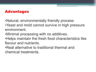Advantages
•Natural, environmentally friendly process
•Yeast and mold cannot survive in high pressure
environment.
•Minimal processing with no additives.
•Helps maintain the fresh food characteristics like
flavour and nutrients.
•Real alternative to traditional thermal and
chemical treatments.
 