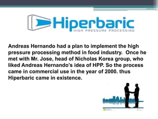 Andreas Hernando had a plan to implement the high
pressure processing method in food industry. Once he
met with Mr. Jose, head of Nicholas Korea group, who
liked Andreas Hernando’s idea of HPP. So the process
came in commercial use in the year of 2000. thus
Hiperbaric came in existence.
 