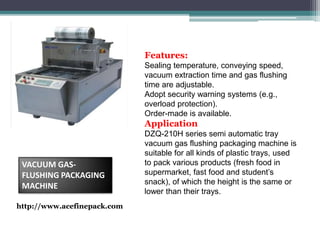 Features:
Sealing temperature, conveying speed,
vacuum extraction time and gas flushing
time are adjustable.
Adopt security warning systems (e.g.,
overload protection).
Order-made is available.
Application
DZQ-210H series semi automatic tray
vacuum gas flushing packaging machine is
suitable for all kinds of plastic trays, used
to pack various products (fresh food in
supermarket, fast food and student’s
snack), of which the height is the same or
lower than their trays.
VACUUM GAS-
FLUSHING PACKAGING
MACHINE
http://www.acefinepack.com
 