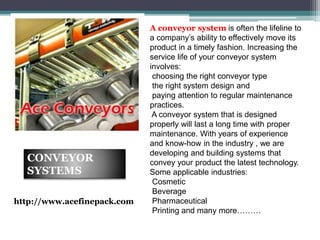 A conveyor system is often the lifeline to
a company’s ability to effectively move its
product in a timely fashion. Increasing the
service life of your conveyor system
involves:
choosing the right conveyor type
the right system design and
paying attention to regular maintenance
practices.
A conveyor system that is designed
properly will last a long time with proper
maintenance. With years of experience
and know-how in the industry , we are
developing and building systems that
convey your product the latest technology.
Some applicable industries:
Cosmetic
Beverage
Pharmaceutical
Printing and many more………
CONVEYOR
SYSTEMS
http://www.acefinepack.com
 