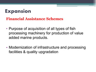Expansion
Financial Assistance Schemes
• Purpose of acquisition of all types of fish
processing machinery for production of value
added marine products.
• Modernization of infrastructure and processing
facilities & quality upgradation
 