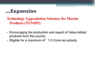 …Expansion
Technology Upgradation Schemes for Marine
Products (TUSMP):
• Encouraging the production and export of Value Added
products from the country.
• Eligible for a maximum of ` 1.5 Crore as subsidy
 