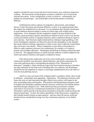 sample to include the more recent state-level award winners, may yield more dispositive
evidence. The Innovations awards program is meant to celebrate a set of consciously
selected innovations. In this configuration, at least, its archives—unfortunately, but
perhaps not unsurprisingly—cast limited light on the broader pattern of interstate
diffusion.

        Calibrating the relative salience of competitive, idiosyncratic, and collegial
drivers of state innovation and interstate diffusion, in short, is an empirical project that
this chapter has modeled but not advanced. It is an enterprise that I heartily recommend
to some ambitious doctoral student is search of a thesis topic with weighty policy
implications. If we ultimately find the competitive model to be best anchored in the
evidence, good governance requires structuring our federal system in such a way that the
central government controls or regulates functions where competition threatens negative-
sum outcomes. Such functions might include policies relating to legal gambling, or the
levels of pollutants companies are allowed to pour into the atmosphere, or the subsidies
that can be offered to foreign corporations in order to alter where within the United States
they will locate a new factory. Where competition is more likely to be productive—
efforts to make regulatory processes less cumbersome, for example, or to improve
primary and secondary education—Washington should keep its distance and permit states
to innovate. The aggregate balance of central and state authority would be shaped by the
relative prevalence of positive and negative competitive arenas.

        If the idiosyncratic model turns out to be a more useful guide, conversely, the
watchwords should be state discretion, federal deference, and modest expectations for
cross-state replication (and a corresponding devaluation of the “laboratories of
democracy” metaphor.) States should not expect that borrowing best practices elsewhere
can often substitute for the hard work of building their own solutions, and Washington
should beware the temptation to require or encourage standardization across the states of
even the most glittering success.

        And if we were convinced of the collegial model’s soundness, finally, there would
be different—and perhaps more appealing—implications. The federal government could
loosen the reins on state innovation through a liberal waiver policy with respect to the
rules surrounding grants and transfers. Pilot projects and demonstration programs could
be funded with reasonable confidence that the successes would bear fruit and the failures
identified through collegial review. Both federal and state governments would be
motivated to invest heavily in institutional mechanisms to pool expertise and share
information, and the growth of professional communities of practice would accelerate the
spread of good ideas. In short, the relative plausibility of the idiosyncratic, competitive,
and collegial models remains an open question—and one where the answer could and
should exercise considerable leverage over the evolutionary trajectory of our federal
system.




                                            10
 