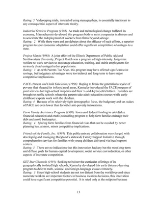 Rating: 5 Videotaping trials, instead of using stenographers, is essentially irrelevant to
any consequential aspect of interstate rivalry.

Industrial Services Program (1988) As trade and technological change buffeted its
economy, Massachusetts developed this program both to assist companies in distress and
to accelerate the redeployment of workers from firms beyond salvage.
Rating: 2 While there were and are debates about the efficacy of such efforts, a superior
program to spur economic adaptation could offer significant comptititive advantages to a
state.

Project Match (1988) A joint effort of the Illinois Department of Public Aid and
Northwestern University, Project Match was a program of high-intensity, long-term
welfare-to-work services to encourage education, training, and stable employment for
seriously disadvantaged urban populations.
Rating: 3 As with Parents Too Soon, this program may have offered significant cost
savings, but budgetary advantages were too indirect and long-term to have major
competitive implications.

PACE (Parent and Child Education) (1998) Hoping to break the generational cycle of
poverty that plagued its isolated rural areas, Kentucky introduced the PACE program of
joint services for high-school dropouts and their 3- and 4-year-old children. Families are
brought to public schools where the parents take adult-education courses while early-
childhood experts work with the children.
Rating: 4 Because of its relatively tight demographic focus, the budgetary and tax stakes
of PACE are even lower than for other anti-poverty innovations.

Farm Family Assistance Program (1990) Iowa used federal funding to establish a
financial education and credit-counseling program to help farm families manage their
debt and avoid bankruptcy.
Rating: 4 Sparing farm families from financial risks that can be avoided by better
planning has, at most, minor competitive implications.

Friends of the Family, Inc. (1991) This public-private collaboration was charged with
developing and managing Maryland’s statewide Family Support Initiative through
comprehensive services for families with young children delivered via local support
centers.
Rating: 5 There are no indications that this innovation had any but the most long-term
and diffuse goals for human-capital development, social service cost reduction, or other
aspects of interstate competition.

KET Star Channels (1991) Seeking to bolster the curricular offerings of its
geographically isolated high schools, Kentucky developed this early distance-learning
program to deliver math, science, and foreign-language classes remotely.
Rating: 3 Since high-school students are not too distant from the workforce and since
numerate workers are important factors in business location decisions, this innovation
could have significant competitive potential. It is rated only at the midpoint because



                                             13
 