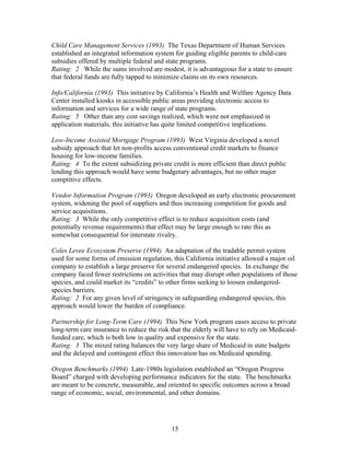 Child Care Management Services (1993) The Texas Department of Human Services
established an integrated information system for guiding eligible parents to child-care
subsidies offered by multiple federal and state programs.
Rating: 2 While the sums involved are modest, it is advantageous for a state to ensure
that federal funds are fully tapped to minimize claims on its own resources.

Info/California (1993) This initiative by California’s Health and Welfare Agency Data
Center installed kiosks in accessible public areas providing electronic access to
information and services for a wide range of state programs.
Rating: 5 Other than any cost savings realized, which were not emphasized in
application materials, this initiative has quite limited competitive implications.

Low-Income Assisted Mortgage Program (1993) West Virginia developed a novel
subsidy approach that let non-profits access conventional credit markets to finance
housing for low-income families.
Rating: 4 To the extent subsidizing private credit is more efficient than direct public
lending this approach would have some budgetary advantages, but no other major
comptitive effects.

Vendor Information Program (1993) Oregon developed an early electronic procurement
system, widening the pool of suppliers and thus increasing competition for goods and
service acquisitions.
Rating: 3 While the only competitive effect is to reduce acquisition costs (and
potentially revenue requirements) that effect may be large enough to rate this as
somewhat consequential for interstate rivalry.

Coles Levee Ecosystem Preserve (1994) An adaptation of the tradable permit system
used for some forms of emission regulation, this California initiative allowed a major oil
company to establish a large preserve for several endangered species. In exchange the
company faced fewer restrictions on activities that may disrupt other populations of those
species, and could market its “credits” to other firms seeking to loosen endangered-
species barriers.
Rating: 2 For any given level of stringency in safeguarding endangered species, this
approach would lower the burden of compliance.

Partnership for Long-Term Care (1994) This New York program eases access to private
long-term care insurance to reduce the risk that the elderly will have to rely on Medicaid-
funded care, which is both low in quality and expensive for the state.
Rating: 3 The mixed rating balances the very large share of Medicaid in state budgets
and the delayed and contingent effect this innovation has on Medicaid spending.

Oregon Benchmarks (1994) Late-1980s legislation established an “Oregon Progress
Board” charged with developing performance indicators for the state. The benchmarks
are meant to be concrete, measurable, and oriented to specific outcomes across a broad
range of economic, social, environmental, and other domains.




                                            15
 