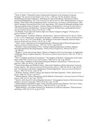 8
   Henry N. Butler, “Nineteenth-Century Jurisdictional Competition in the Granting of Corporate
Privileges” The Journal of Legal Studies, Vol. 14, No. 1. 1985, pp. 129-166;, Richard L. Revesz,
“Rehabilitating Interstate Competition: Rethinking the ‘Race-to-the-Bottom’ Rationale for Federal
Environmental Regulation,” New York University Law Review Vol. 67, 1992; Roberta Romano, “Law as a
Product: Some Pieces of the Incorporation Puzzle,” Journal of Law, Economics, and Organization, 1985;
John D. Donahue, Disunited States (New York: Basic Books, 1997); James M. Buchanan and Roger Faith,
“Secession and the Limits of Taxation: Toward a Theory of Internal Exit,” American Economic Review,
1987; Paul E.Peterson and Mark Rom, “American Federalism, Welfare Policy, and Residential Choice,”
American Political Science Review Vol. 83, No. 3, 1989
9
  Joe Mandak, “Court sides with Amish in fight over reflective triangles on buggies,” Pittsburg Post-
Gazette, October 23, 2003, p. 1
10
    Robert Eyestone, “Confusion, Diffusion, and Innovation,” American Political Science Review Volume
71, No. 2, 1977; Virginia Gray, “Innovation in the States: A Diffusion Study,” American Political Science
Review, Vol. 67, No. 4 1975; Jack Walker, “The Diffusion of Innovation Among the American States,”
American Political Science Review, Vol. 63, No. 3, 1965
11
   John L. Foster, “Innovation in Governmental Structures: Minnesota School District Reorganization,”
American Journal of Political Science, 1975, Vol. 19, No. 3, pp. 455-474
12
   Richard C. Feiock and Jonathan P. West, “Testing Competing Explanations for Policy Adoption:
Municipal Solid Waste Recycling Programs,” Political Research Quarterly, 1993,Vol. 46, No. 2,
   pp. 399-419
13
   Bradley C. Canon and Lawrence Baum, “Patterns of Adoption of Tort Law Innovations: An Application
of Diffusion Theory to Judicial Doctrines,” The American Political Science Review, 1981, Vol. 75, No. 4,
 pp.975-987
14
   Price V. Fishback and Shawn Everett Kantor, “ The Adoption of Workers’ Compensation in the United
States, 1900-1930,” Journal of Law and Economics, 1998, Vol. 41, No. 2, pp. 305-341
15
   Scott P. Hays, “Influences on Reinvention During the Diffusion of Innovations,” Political Research
Quarterly, 1996, Vol. 49, No. 3, pp. 631-650
16
   Frances Stokes Berry and William D. Berry, “State Lotter Adoptions as Policy Innovations: An Event
History Analysis, ”The American Journal of Political Science Review, 1990, Vol. 84, No. 2, pp. 395-415
and” Tax Innovation in the States: Capitalizing on Political Opportunity” American Journal of Political
Science, 1992, Vol. 36, No. 3, pp.715-742
17
   Richard C. Kearney, “Sunset: A Survey and Analysis of the State Experience,” Public Administration
Review, 1990, Vol. 50, No. 1, pp. 49-57
18
   Michael Mintrom, “Policy Entrepreneurs and the Diffusion of Innovation,” American Journal of Political
Science, 1997, Vol. 41, No. 3, pp. 738-770
19
   David L. Huff, James M. Lutz and Rajendra Srivastava,” A Geographical Analysis of the Innovativeness
of States,” Economic Geography, 1998, Vol. 64, No. 2, pp. 137-146
20
   Michael Mintrom and Sandra Vergari, “Policy Networks and Innovation Diffusion: The Case of States
Education Reforms,” The Journal of Politics, 1998, Vol. 60, No. 1, pp. 126-148
21
   Martha Derthick, “Up-to-Date in Kansas City: Reflections on American Federalism,” Political Science
and Politics, 1992, Vol. 25, No. 4, pp. 671-675




                                                   20
 