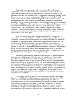 Suppose advancing technology renders it newly possible to substitute a
sophisticated voice-mail system for the work of five hundred receptionists. Suppose
further that any organization seizing this opportunity will realize net savings of $10
million per year. The sole proprietor of, say, a subscription-management company would
have potent motives to engineer such a change. If the company, instead of a single
owner, had ten thousand equal shareholders the payoff would be less concentrated, and
no single shareholder would rationally mount a personal campaign to apply the new
technology. Yet the per-owner advantage of $1000 would loom large in any reckoning of
financial stewardship, and odds are good the innovation will be made. Imagine, next, that
the same automation opportunity, at the same scale, arises at the Social Security
Administration. A $10 million annual savings translates to roughly three cents per
American. Insofar as economic motives apply it is quite unlikely that any citizen will
insist upon automation, or indeed even pay enough attention to the organization’s inner
workings to be aware of the option.

        Many interests within the Social Security Administration’s extensive web of
constituencies, meanwhile, are likely to be both motivated and positioned to discourage
automation. These may include advocates for elderly beneficiaries believed to be easily
flummoxed by voice-mail systems; the five hundred receptionists defending their jobs;
and the owner of the office building the government leases to accommodate the
receptionists. The goal is not to suggest that all these constituencies have equally valid
grounds for objection, or that they make their voices heard in similar ways and with equal
effect. It is rather to point out that the Social Security Administration (or any other
public organization) must take into account considerations that a private company, in a
parallel situation, is free to ignore as it contemplates change.

        Both the attenuation of positive motives and the multiplicity of constraints make
innovation more challenging in public than in private organizations. Note that this
generalization depends in no way on the claim that public managers are less avid for
innovation, less able to dream up new possibilities, or less skilled in the management of
change than their private counterparts. It may well be that managers with a low tolerance
for frustration, or a limited ability to comprehend the complex matrix of interests that set
the context for governmental endeavors, tend to filter out of public service. But the same
caliber of management effort, applied at the same degree of intensity, will systematically
generate less innovation in a public than in a private setting because of the pervasive
differences in opportunities and constraints entailed in the distinction between intensive
and extensive accountability.

       Governmental innovation is worthy of attention both because it is difficult and
because it is valuable. Precisely because public organizations touch the interests of so
many—and because they tend to be entrusted with particularly vital tasks—a
governmental innovation that permits new needs to be met, or old needs to be met more
cheaply or more precisely or more flexibly, can produce an increment of value far
outpacing the gains obtainable through analogous improvements in many corporate
environments. Sluggish or distorted governmental innovation, similarly, implies a
correspondingly large surrender of potential benefit. Scholars and practitioners are well



                                             3
 