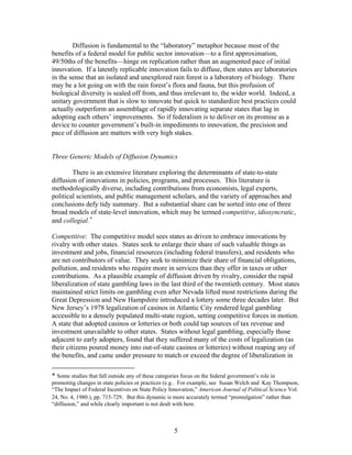 Diffusion is fundamental to the “laboratory” metaphor because most of the
benefits of a federal model for public sector innovation—to a first approximation,
49/50ths of the benefits—hinge on replication rather than an augmented pace of initial
innovation. If a latently replicable innovation fails to diffuse, then states are laboratories
in the sense that an isolated and unexplored rain forest is a laboratory of biology. There
may be a lot going on with the rain forest’s flora and fauna, but this profusion of
biological diversity is sealed off from, and thus irrelevant to, the wider world. Indeed, a
unitary government that is slow to innovate but quick to standardize best practices could
actually outperform an assemblage of rapidly innovating separate states that lag in
adopting each others’ improvements. So if federalism is to deliver on its promise as a
device to counter government’s built-in impediments to innovation, the precision and
pace of diffusion are matters with very high stakes.


Three Generic Models of Diffusion Dynamics

        There is an extensive literature exploring the determinants of state-to-state
diffusion of innovations in policies, programs, and processes. This literature is
methodologically diverse, including contributions from economists, legal experts,
political scientists, and public management scholars, and the variety of approaches and
conclusions defy tidy summary. But a substantial share can be sorted into one of three
broad models of state-level innovation, which may be termed competitive, idiosyncratic,
and collegial.∗

Competitive: The competitive model sees states as driven to embrace innovations by
rivalry with other states. States seek to enlarge their share of such valuable things as
investment and jobs, financial resources (including federal transfers), and residents who
are net contributors of value. They seek to minimize their share of financial obligations,
pollution, and residents who require more in services than they offer in taxes or other
contributions. As a plausible example of diffusion driven by rivalry, consider the rapid
liberalization of state gambling laws in the last third of the twentieth century. Most states
maintained strict limits on gambling even after Nevada lifted most restrictions during the
Great Depression and New Hampshire introduced a lottery some three decades later. But
New Jersey’s 1978 legalization of casinos in Atlantic City rendered legal gambling
accessible to a densely populated multi-state region, setting competitive forces in motion.
A state that adopted casinos or lotteries or both could tap sources of tax revenue and
investment unavailable to other states. States without legal gambling, especially those
adjacent to early adopters, found that they suffered many of the costs of legalization (as
their citizens poured money into out-of-state casinos or lotteries) without reaping any of
the benefits, and came under pressure to match or exceed the degree of liberalization in

* Some studies that fall outside any of these categories focus on the federal government’s role in
promoting changes in state policies or practices (e.g.. For example, see Susan Welch and Kay Thompson,
“The Impact of Federal Incentives on State Policy Innovation,” American Journal of Political Science Vol.
24, No. 4, 1980.), pp. 715-729. But this dynamic is more accurately termed “promulgation” rather than
“diffusion,” and while clearly important is not dealt with here.



                                                     5
 