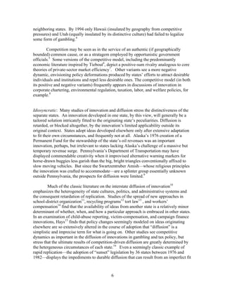 neighboring states. By 1994 only Hawaii (insulated by geography from competitive
pressures) and Utah (equally insulated by its distinctive culture) had failed to legalize
some form of gambling.4

        Competition may be seen as in the service of an authentic (if geographically
bounded) common cause, or as a stratagem employed by opportunistic government
officials.5 Some versions of the competitive model, including the predominantly
economic literature inspired by Tiebout6, depict a positive-sum rivalry analogous to core
theories of private-sector market efficiency7. Other variants see a more negative
dynamic, envisioning policy deformations produced by states’ efforts to attract desirable
individuals and institutions and repel less desirable ones. The competitive model (in both
its positive and negative variants) frequently appears in discussions of innovation in
corporate chartering, environmental regulation, taxation, labor, and welfare policies, for
example.8


Idiosyncratic: Many studies of innovation and diffusion stress the distinctiveness of the
separate states. An innovation developed in one state, by this view, will generally be a
tailored solution intricately fitted to the originating state’s peculiarities. Diffusion is
retarded, or blocked altogether, by the innovation’s limited applicability outside its
original context. States adopt ideas developed elsewhere only after extensive adaptation
to fit their own circumstances, and frequently not at all. Alaska’s 1976 creation of a
Permanent Fund for the stewardship of the state’s oil revenues was an important
innovation, perhaps, but irrelevant to states lacking Alaska’s challenge of a massive but
temporary revenue surge. Pennsylvania’s Department of Transportation may have
displayed commendable creativity when it improvised alternative warning markers for
horse-drawn buggies less garish than the big, bright triangles conventionally affixed to
slow moving vehicles. But since the Swartzentruber Amish—whose religious principles
the innovation was crafted to accommodate—are a splinter group essentially unknown
outside Pennsylvania, the prospects for diffusion were limited.9

         Much of the classic literature on the interstate diffusion of innovation10
emphasizes the heterogeneity of state cultures, politics, and administrative systems and
the consequent retardation of replication. Studies of the spread of new approaches in
school-district organization11, recycling programs12 tort law13 , and workers’
compensation14 find that the availability of ideas from another state is a relatively minor
determinant of whether, when, and how a particular approach is embraced in other states.
In an examination of child-abuse reporting, victim-compensation, and campaign finance
innovations, Hays15 finds that policy changes seemingly modeled on ideas originating
elsewhere are so extensively altered in the course of adoption that “diffusion” is a
simplistic and imprecise term for what is going on. Other studies see competitive
dynamics as important in the diffusion of innovations in gambling and tax policy, but
stress that the ultimate results of competition-driven diffusion are greatly determined by
the hetergeneous circumstances of each state.16 Even a seemingly classic example of
rapid replication—the adoption of “sunset” legislation by 36 states between 1976 and
1982—displays the impediments to durable diffusion that can result from an imperfect fit



                                              6
 