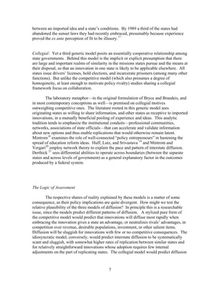 between an imported idea and a state’s conditions. By 1989 a third of the states had
abandoned the sunset laws they had recently embraced, presumably because experience
proved the ex ante perception of fit to be illusory.17


Collegial: Yet a third generic model posits an essentially cooperative relationship among
state governments. Behind this model is the implicit or explicit presumption that there
are large and important realms of similarity in the missions states pursue and the means at
their disposal, so that an innovation in one state is likely to be applicable elsewhere. All
states issue drivers’ licenses, hold elections, and incarcerate prisoners (among many other
functions). But unlike the competitive model (which also presumes a degree of
homogeneity, at least enough to motivate policy rivalry) studies sharing a collegial
framework focus on collaboration.

        The laboratory metaphor—in the original formulation of Bryce and Brandeis, and
in most contemporary conceptions as well—is premised on collegial motives
outweighing competitive ones. The literature rooted in this generic model sees
originating states as willing to share information, and other states as receptive to imported
innovations, in a mutually beneficial pooling of experience and ideas. This analytic
tradition tends to emphasize the institutional conduits—professional communities,
networks, associations of state officials—that can accelerate and validate information
about new options and thus enable replications that would otherwise remain latent.
Mintrom18 examines the role of well-connected “policy entrepreneurs” in hastening the
spread of education reform ideas. Huff, Lutz, and Srivastava 19 and Mintrom and
Vergari20 employ network theory to explain the pace and pattern of interstate diffusion.
Derthick 21 sees differential abilities to operate across boundaries (between the separate
states and across levels of government) as a general explanatory factor in the outcomes
produced by a federal system.




The Logic of Assessment

        The respective shares of reality explained by these models is a matter of some
consequence, as their policy implications are quite divergent. How might we test the
relative plausibility of the three models of diffusion? In principle this is a researchable
issue, since the models predict different patterns of diffusion. A stylized pure form of
the competitive model would predict that innovations will diffuse most rapidly when
embracing the innovation gives a state an advantage, or neutralizes rivals’ advantages, in
competition over revenue, desirable populations, investment, or other salient items.
Diffusion will be sluggish for innovations with few or no competitive consequences. The
idiosyncratic model, conversely, would predict interstate diffusion to be systematically
scant and sluggish, with somewhat higher rates of replication between similar states and
for relatively straightforward innovations whose adoption requires few internal
adjustments on the part of replicating states. The collegial model would predict diffusion



                                             7
 
