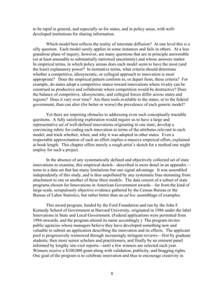 to be rapid in general, and especially so for states, and in policy areas, with well-
developed institutions for sharing information.

         Which model best reflects the reality of interstate diffusion? At one level this is a
silly question. Each model surely applies in some instances and fails in others. At a less
grandiose plane of inquiry, however, are many questions that are in principle answerable
(or at least amenable to substantially narrowed uncertainty) and whose answers matter.
In empirical terms, in which policy arenas does each model seem to have the most (and
the least) explanatory power? In normative terms, what criteria should determine
whether a competitive, idiosyncratic, or collegial approach to innovation is most
appropriate? Does the empirical pattern conform to, or depart from, these criteria? For
example, do states adopt a competitive stance toward innovations where rivalry can be
construed as productive and collaborate where competition would be destructive? Does
the balance of competitive, idiosyncratic, and collegial forces differ across states and
regions? Does it vary over time? Are there tools available to the states, or to the federal
government, than can alter (for better or worse) the prevalence of each generic model?

       Yet there are imposing obstacles to addressing even such conceptually tractable
questions. A fully satisfying exploration would require us to have a large and
representative set of well-defined innovations originating in one state; develop a
convincing rubric for coding each innovation in terms of the attributes relevant to each
model; and track whether, when, and why it was adopted in other states. Even a
respectable approximation of such an effort implies a massive empirical effort, explained
at book length. This chapter offers merely a rough artist’s sketch for a method one might
employ for such a project.

        In the absence of any systematically defined and objectively collected set of state
innovations to examine, this empirical sketch—described in more detail in an appendix—
turns to a data set that has many limitations but one signal advantage. It was assembled
independently of this study, and is thus unpolluted by any systematic bias stemming from
attachment to one or another of these three models. The data consist of a subset of state
programs chosen for Innovations in American Government awards—far from the kind of
large-scale, scrupulously objective evidence gathered by the Census Bureau or the
Bureau of Labor Statistics, but rather better than an ad hoc assemblage of examples.

        This award program, funded by the Ford Foundation and run by the John F.
Kennedy School of Government at Harvard University, originated in 1986 under the label
Innovations in State and Local Government. (Federal applications were permitted from
1994 onwards, and the program altered its name accordingly.) The program invites
public agencies whose managers believe they have developed something new and
valuable to submit an application describing the innovation and its effects. The applicant
pool is progressively winnowed through increasingly stringent reviews—first by graduate
students, then more senior scholars and practitioners, and finally by an eminent panel
informed by lengthy site-visit reports—until a few winners are selected each year.
Winners receive a $100,000 grant along with validation, publicity, and bragging rights.
One goal of the program is to celebrate innovation and thus to encourage creativity in



                                              8
 