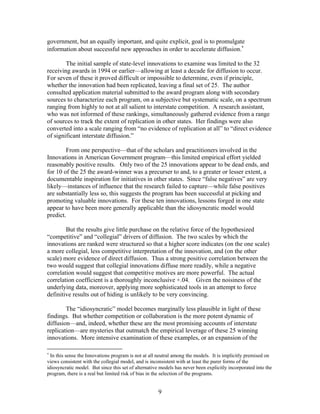 government, but an equally important, and quite explicit, goal is to promulgate
information about successful new approaches in order to accelerate diffusion.∗

        The initial sample of state-level innovations to examine was limited to the 32
receiving awards in 1994 or earlier—allowing at least a decade for diffusion to occur.
For seven of these it proved difficult or impossible to determine, even if principle,
whether the innovation had been replicated, leaving a final set of 25. The author
consulted application material submitted to the award program along with secondary
sources to characterize each program, on a subjective but systematic scale, on a spectrum
ranging from highly to not at all salient to interstate competition. A research assistant,
who was not informed of these rankings, simultaneously gathered evidence from a range
of sources to track the extent of replication in other states. Her findings were also
converted into a scale ranging from “no evidence of replication at all” to “direct evidence
of significant interstate diffusion.”

        From one perspective—that of the scholars and practitioners involved in the
Innovations in American Government program—this limited empirical effort yielded
reasonably positive results. Only two of the 25 innovations appear to be dead ends, and
for 10 of the 25 the award-winner was a precurser to and, to a greater or lesser extent, a
documentable inspiration for initiatives in other states. Since “false negatives” are very
likely—instances of influence that the research failed to capture—while false positives
are substantially less so, this suggests the program has been successful at picking and
promoting valuable innovations. For these ten innovations, lessons forged in one state
appear to have been more generally applicable than the idiosyncratic model would
predict.

        But the results give little purchase on the relative force of the hypothesized
“competitive” and “collegial” drivers of diffusion. The two scales by which the
innovations are ranked were structured so that a higher score indicates (on the one scale)
a more collegial, less competitive interpretation of the innovation, and (on the other
scale) more evidence of direct diffusion. Thus a strong positive correlation between the
two would suggest that collegial innovations diffuse more readily, while a negative
correlation would suggest that competitive motives are more powerful. The actual
correlation coefficient is a thoroughly inconclusive +.04. Given the noisiness of the
underlying data, moreover, applying more sophisticated tools in an attempt to force
definitive results out of hiding is unlikely to be very convincing.

        The “idiosyncratic” model becomes marginally less plausible in light of these
findings. But whether competition or collaboration is the more potent dynamic of
diffusion—and, indeed, whether these are the most promising accounts of interstate
replication—are mysteries that outmatch the empirical leverage of these 25 winning
innovations. More intensive examination of these examples, or an expansion of the

∗
  In this sense the Innovations program is not at all neutral among the models. It is implicitly premised on
views consistent with the collegial model, and is inconsistent with at least the purer forms of the
idiosyncratic model. But since this set of alternative models has never been explicitly incorporated into the
program, there is a real but limited risk of bias in the selection of the programs.


                                                      9
 