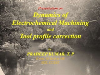 Presentation on
Dynamics of
Electrochemical Machining
and
Tool profile correction
by:
PRADEEP KUMAR. T. P
II sem. M.Tech in ME
SOE, CUSAT.
 
