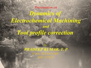 Presentation on
Dynamics of
Electrochemical Machining
and
Tool profile correction
by:
PRADEEP KUMAR. T. P
II sem. M.Tech in ME
SOE, CUSAT.
 