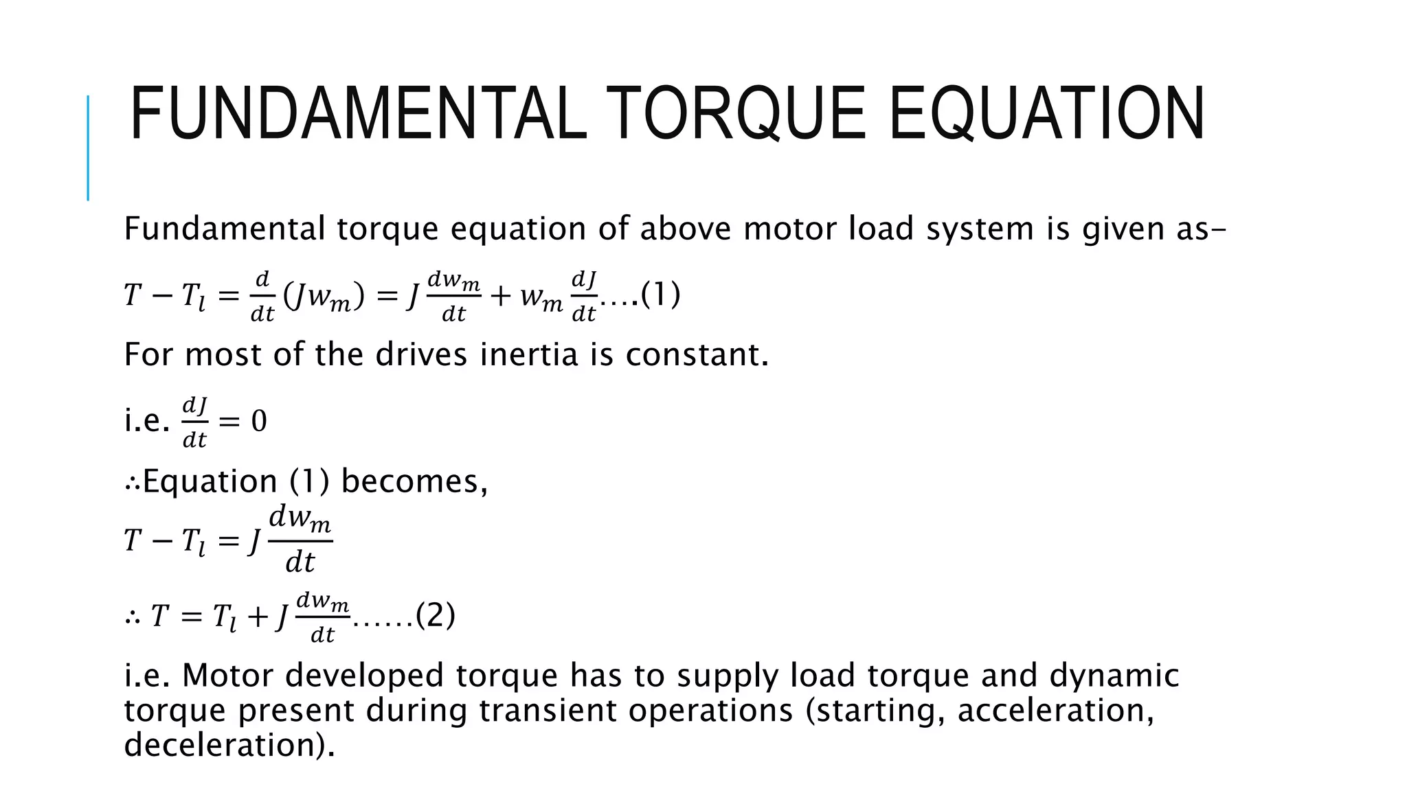 FUNDAMENTAL TORQUE EQUATION
Fundamental torque equation of above motor load system is given as-
𝑇 − 𝑇𝑙 =
𝑑
𝑑𝑡
𝐽𝑤 𝑚 = 𝐽
𝑑𝑤 𝑚
𝑑𝑡
+ 𝑤 𝑚
𝑑𝐽
𝑑𝑡
….(1)
For most of the drives inertia is constant.
i.e.
𝑑𝐽
𝑑𝑡
= 0
∴Equation (1) becomes,
𝑇 − 𝑇𝑙 = 𝐽
𝑑𝑤 𝑚
𝑑𝑡
∴ 𝑇 = 𝑇𝑙 + 𝐽
𝑑𝑤 𝑚
𝑑𝑡
……(2)
i.e. Motor developed torque has to supply load torque and dynamic
torque present during transient operations (starting, acceleration,
deceleration).
 