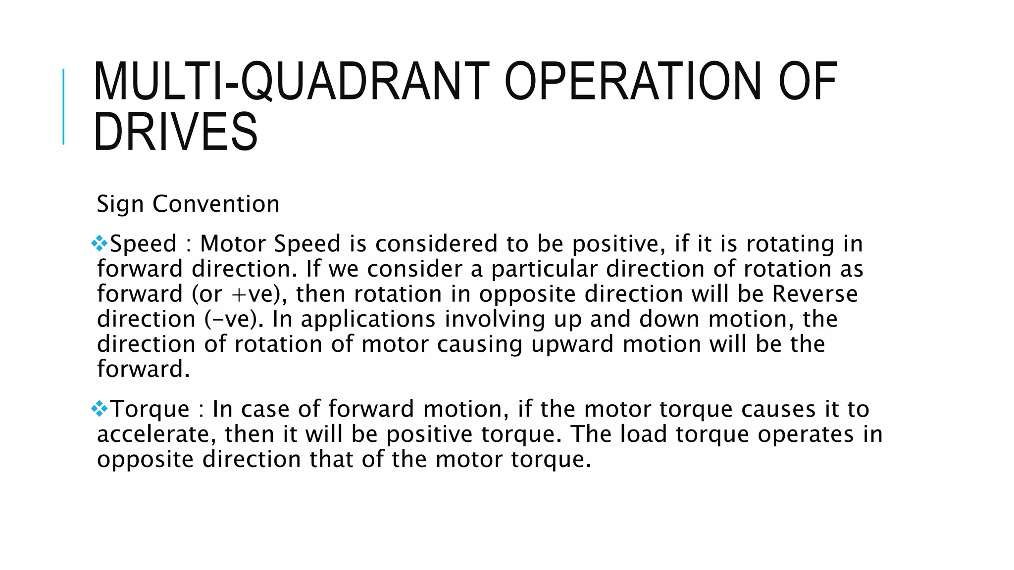 MULTI-QUADRANT OPERATION OF
DRIVES
Sign Convention
Speed : Motor Speed is considered to be positive, if it is rotating in
forward direction. If we consider a particular direction of rotation as
forward (or +ve), then rotation in opposite direction will be Reverse
direction (-ve). In applications involving up and down motion, the
direction of rotation of motor causing upward motion will be the
forward.
Torque : In case of forward motion, if the motor torque causes it to
accelerate, then it will be positive torque. The load torque operates in
opposite direction that of the motor torque.
 