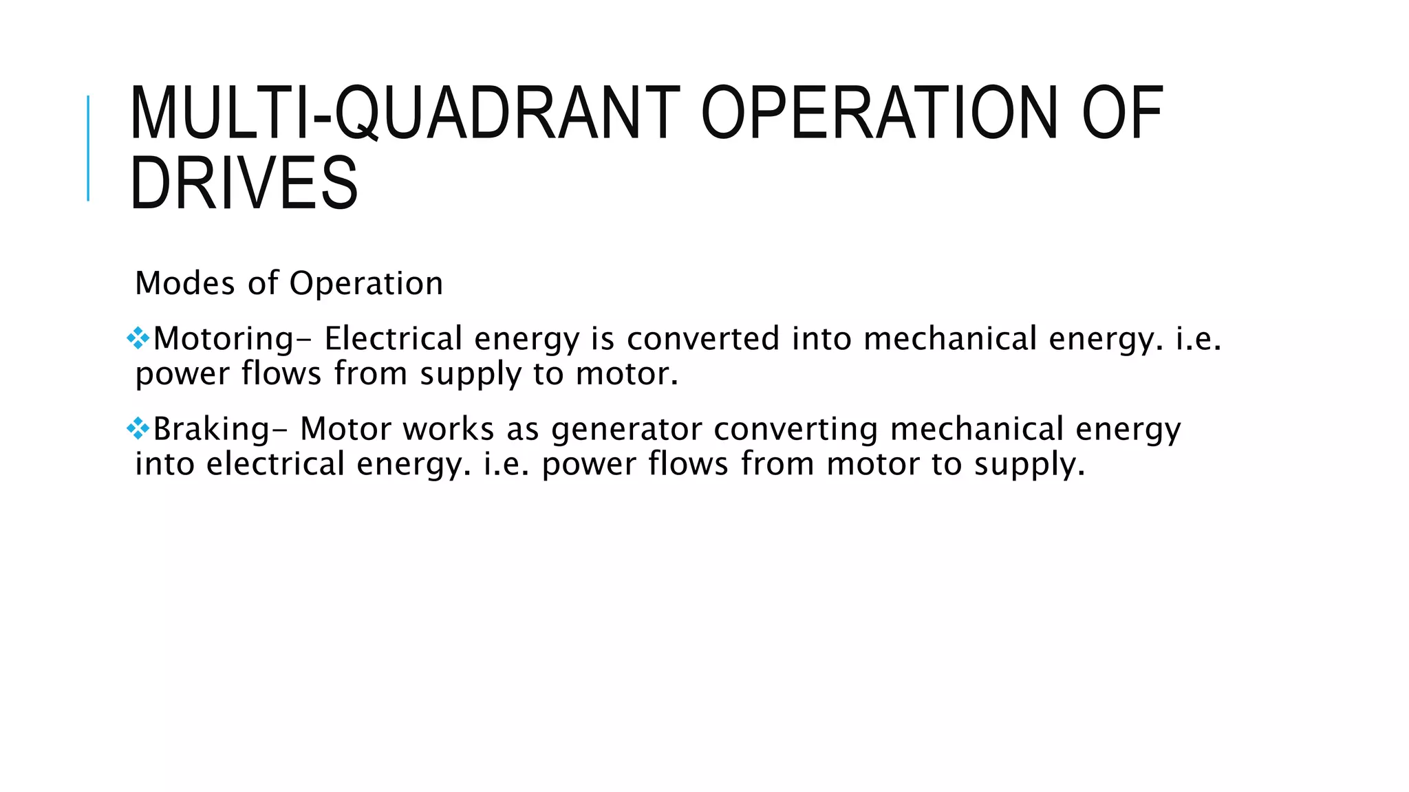 MULTI-QUADRANT OPERATION OF
DRIVES
Modes of Operation
Motoring- Electrical energy is converted into mechanical energy. i.e.
power flows from supply to motor.
Braking- Motor works as generator converting mechanical energy
into electrical energy. i.e. power flows from motor to supply.
 