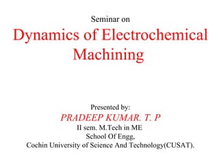 Seminar on Dynamics of Electrochemical Machining  Presented by: PRADEEP KUMAR. T. P II sem. M.Tech in ME  School Of Engg, Cochin University of Science And Technology(CUSAT). 