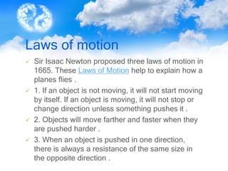 Laws of motion
 Sir Isaac Newton proposed three laws of motion in
1665. These Laws of Motion help to explain how a
planes flies .
 1. If an object is not moving, it will not start moving
by itself. If an object is moving, it will not stop or
change direction unless something pushes it .
 2. Objects will move farther and faster when they
are pushed harder .
 3. When an object is pushed in one direction,
there is always a resistance of the same size in
the opposite direction .
 