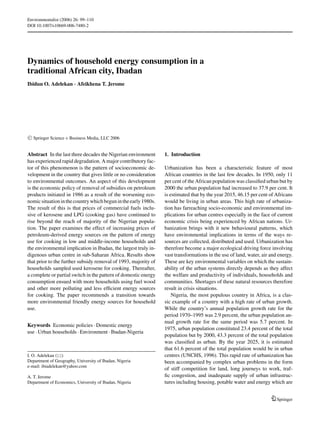 Environmentalist (2006) 26: 99–110
DOI 10.1007/s10669-006-7480-2
Dynamics of household energy consumption in a
traditional African city, Ibadan
Ibidun O. Adelekan · Afeikhena T. Jerome
C Springer Science + Business Media, LLC 2006
Abstract In the last three decades the Nigerian environment
has experienced rapid degradation. A major contributory fac-
tor of this phenomenon is the pattern of socioeconomic de-
velopment in the country that gives little or no consideration
to environmental outcomes. An aspect of this development
is the economic policy of removal of subsidies on petroleum
products initiated in 1986 as a result of the worsening eco-
nomicsituationinthecountrywhichbegunintheearly1980s.
The result of this is that prices of commercial fuels inclu-
sive of kerosene and LPG (cooking gas) have continued to
rise beyond the reach of majority of the Nigerian popula-
tion. The paper examines the effect of increasing prices of
petroleum-derived energy sources on the pattern of energy
use for cooking in low and middle-income households and
the environmental implication in Ibadan, the largest truly in-
digenous urban centre in sub-Saharan Africa. Results show
that prior to the further subsidy removal of 1993, majority of
households sampled used kerosene for cooking. Thereafter,
a complete or partial switch in the pattern of domestic energy
consumption ensued with more households using fuel wood
and other more polluting and less efﬁcient energy sources
for cooking. The paper recommends a transition towards
more environmental friendly energy sources for household
use.
Keywords Economic policies · Domestic energy
use · Urban households · Environment · Ibadan-Nigeria
I. O. Adelekan ( )
Department of Geography, University of Ibadan, Nigeria
e-mail: ibiadelekan@yahoo.com
A. T. Jerome
Department of Economics, University of Ibadan, Nigeria
1. Introduction
Urbanization has been a characteristic feature of most
African countries in the last few decades. In 1950, only 11
per cent of the African population was classiﬁed urban but by
2000 the urban population had increased to 37.9 per cent. It
is estimated that by the year 2015, 46.15 per cent of Africans
would be living in urban areas. This high rate of urbaniza-
tion has farreaching socio-economic and environmental im-
plications for urban centres especially in the face of current
economic crisis being experienced by African nations. Ur-
banization brings with it new behavioural patterns, which
have environmental implications in terms of the ways re-
sources are collected, distributed and used. Urbanization has
therefore become a major ecological driving force involving
vast transformations in the use of land, water, air and energy.
These are key environmental variables on which the sustain-
ability of the urban systems directly depends as they affect
the welfare and productivity of individuals, households and
communities. Shortages of these natural resources therefore
result in crisis situations.
Nigeria, the most populous country in Africa, is a clas-
sic example of a country with a high rate of urban growth.
While the country’s annual population growth rate for the
period 1970–1995 was 2.9 percent, the urban population an-
nual growth rate for the same period was 5.7 percent. In
1975, urban population constituted 23.4 percent of the total
population but by 2000, 43.3 percent of the total population
was classiﬁed as urban. By the year 2025, it is estimated
that 61.6 percent of the total population would be in urban
centres (UNCHS, 1996). This rapid rate of urbanization has
been accompanied by complex urban problems in the form
of stiff competition for land, long journeys to work, traf-
ﬁc congestion, and inadequate supply of urban infrastruc-
tures including housing, potable water and energy which are
Springer
 