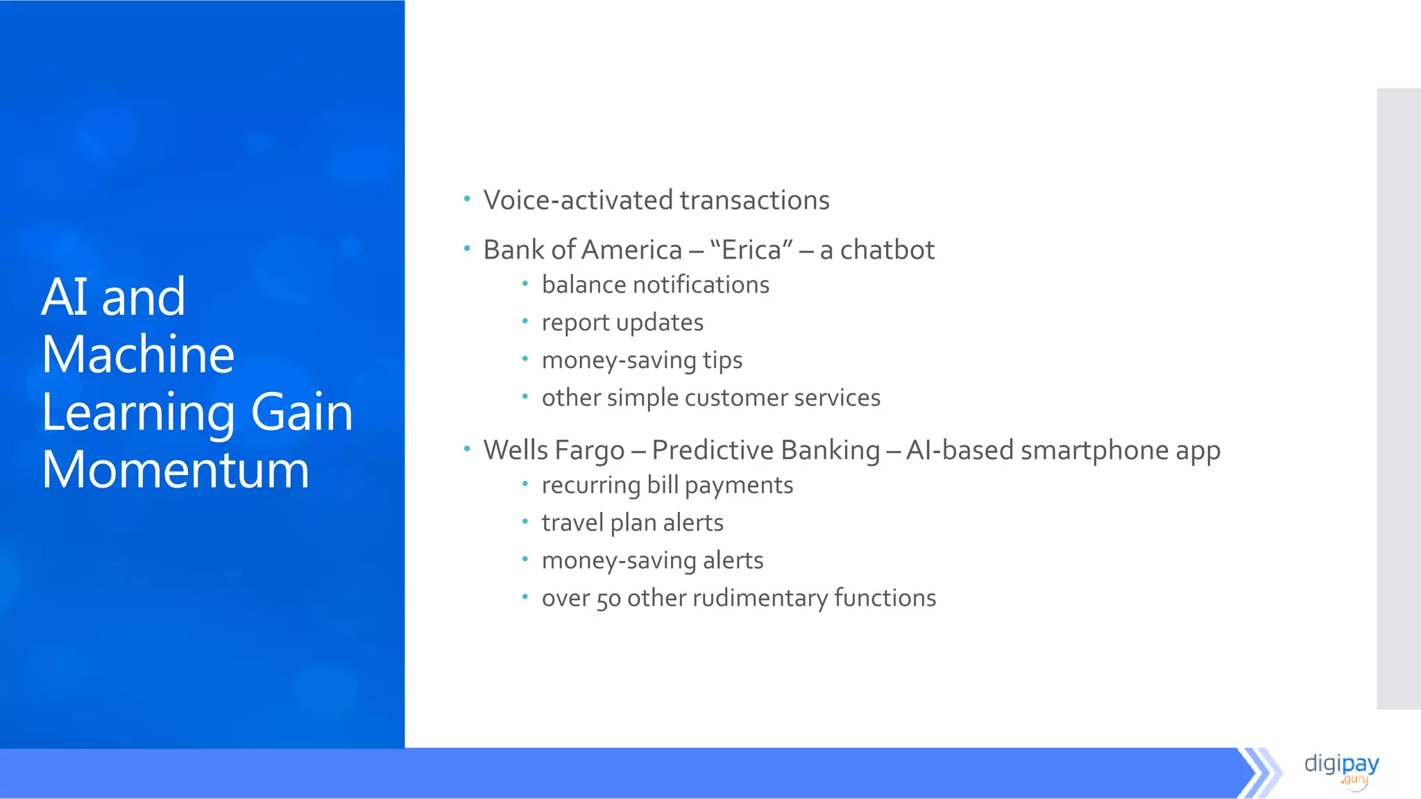 AI and
Machine
Learning Gain
Momentum
 Voice-activated transactions
 Bank of America – “Erica” – a chatbot
 balance notifications
 report updates
 money-saving tips
 other simple customer services
 Wells Fargo – Predictive Banking – AI-based smartphone app
 recurring bill payments
 travel plan alerts
 money-saving alerts
 over 50 other rudimentary functions
 