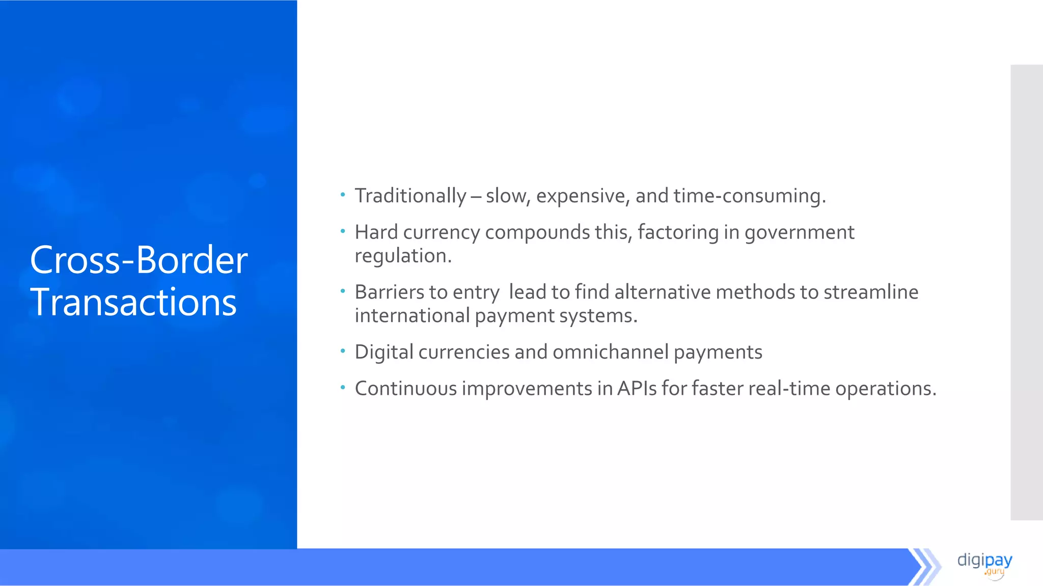 Cross-Border
Transactions
 Traditionally – slow, expensive, and time-consuming.
 Hard currency compounds this, factoring in government
regulation.
 Barriers to entry lead to find alternative methods to streamline
international payment systems.
 Digital currencies and omnichannel payments
 Continuous improvements in APIs for faster real-time operations.
 